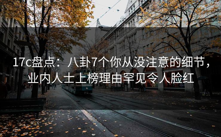 17c盘点：八卦7个你从没注意的细节，业内人士上榜理由罕见令人脸红