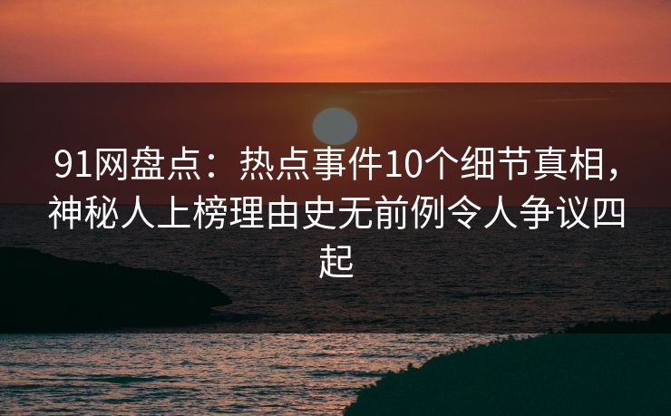91网盘点：热点事件10个细节真相，神秘人上榜理由史无前例令人争议四起